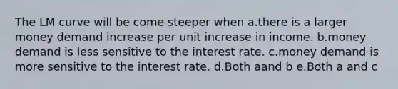 The LM curve will be come steeper when a.there is a larger money demand increase per unit increase in income. b.money demand is less sensitive to the interest rate. c.money demand is more sensitive to the interest rate. d.Both aand b e.Both a and c