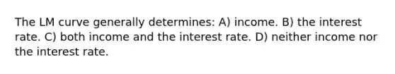 The LM curve generally determines: A) income. B) the interest rate. C) both income and the interest rate. D) neither income nor the interest rate.