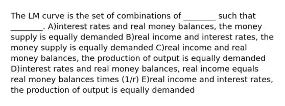 The LM curve is the set of combinations of ________ such that ________. A)interest rates and real money balances, the money supply is equally demanded B)real income and interest rates, the money supply is equally demanded C)real income and real money balances, the production of output is equally demanded D)interest rates and real money balances, real income equals real money balances times (1/r) E)real income and interest rates, the production of output is equally demanded