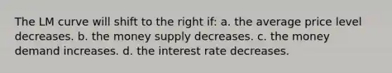 The LM curve will shift to the right if: a. the average price level decreases. b. the money supply decreases. c. the money demand increases. d. the interest rate decreases.