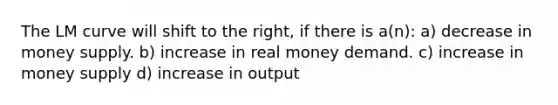 The LM curve will shift to the right, if there is a(n): a) decrease in money supply. b) increase in real money demand. c) increase in money supply d) increase in output