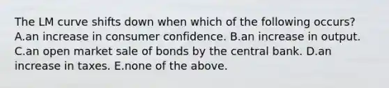 The LM curve shifts down when which of the following​ occurs? A.an increase in consumer confidence. B.an increase in output. C.an open market sale of bonds by the central bank. D.an increase in taxes. E.none of the above.