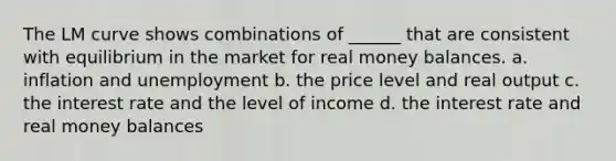 The LM curve shows combinations of ______ that are consistent with equilibrium in the market for real money balances. a. inflation and unemployment b. the price level and real output c. the interest rate and the level of income d. the interest rate and real money balances