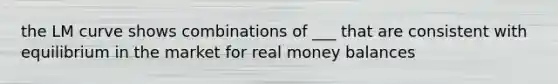 the LM curve shows combinations of ___ that are consistent with equilibrium in the market for real money balances