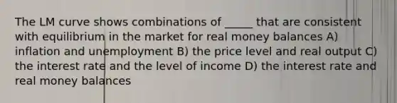 The LM curve shows combinations of _____ that are consistent with equilibrium in the market for real money balances A) inflation and unemployment B) the price level and real output C) the interest rate and the level of income D) the interest rate and real money balances