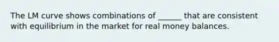 The LM curve shows combinations of ______ that are consistent with equilibrium in the market for real money balances.