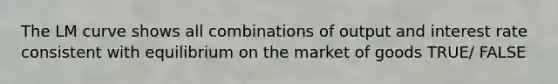The LM curve shows all combinations of output and interest rate consistent with equilibrium on the market of goods TRUE/ FALSE