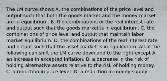 The LM curve shows A. the combinations of the price level and output such that both the goods market and the money market are in equilibrium. B. the combinations of the real interest rate and output such that the goods market is in equilibrium. C. the combinations of price level and output that maintain labor market equilibrium. D. the combinations of the real interest rate and output such that the asset market is in equilibrium. All of the following can shift the LM curve down and to the right except A. an increase in excepted inflation. B. a decrease in the risk of holding alternative assets relative to the risk of holding money. C. a reduction in price level. D. a reduction in money supply.