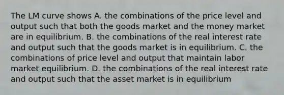 The LM curve shows A. the combinations of the price level and output such that both the goods market and the money market are in equilibrium. B. the combinations of the real interest rate and output such that the goods market is in equilibrium. C. the combinations of price level and output that maintain labor market equilibrium. D. the combinations of the real interest rate and output such that the asset market is in equilibrium