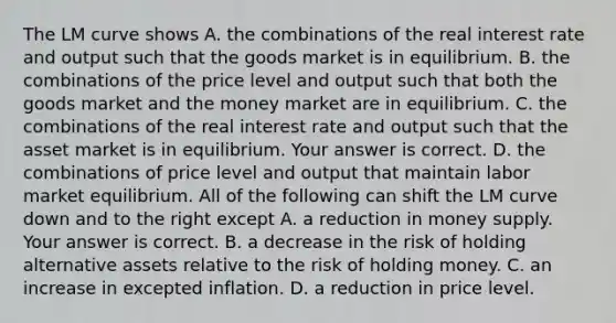 The LM curve shows A. the combinations of the real interest rate and output such that the goods market is in equilibrium. B. the combinations of the price level and output such that both the goods market and the money market are in equilibrium. C. the combinations of the real interest rate and output such that the asset market is in equilibrium. Your answer is correct. D. the combinations of price level and output that maintain labor market equilibrium. All of the following can shift the LM curve down and to the right except A. a reduction in money supply. Your answer is correct. B. a decrease in the risk of holding alternative assets relative to the risk of holding money. C. an increase in excepted inflation. D. a reduction in price level.