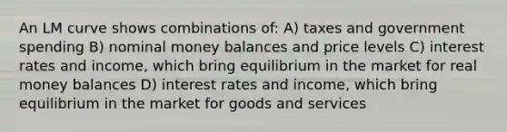 An LM curve shows combinations of: A) taxes and government spending B) nominal money balances and price levels C) interest rates and income, which bring equilibrium in the market for real money balances D) interest rates and income, which bring equilibrium in the market for goods and services