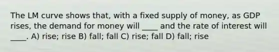 The LM curve shows that, with a fixed supply of money, as GDP rises, the demand for money will ____ and the rate of interest will ____. A) rise; rise B) fall; fall C) rise; fall D) fall; rise