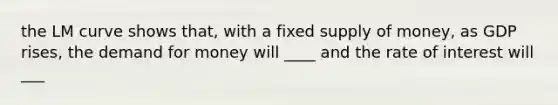 the LM curve shows that, with a fixed supply of money, as GDP rises, the demand for money will ____ and the rate of interest will ___