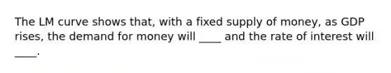 The LM curve shows that, with a fixed supply of money, as GDP rises, the demand for money will ____ and the rate of interest will ____.