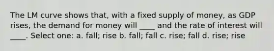 The LM curve shows that, with a fixed supply of money, as GDP rises, the demand for money will ____ and the rate of interest will ____. Select one: a. fall; rise b. fall; fall c. rise; fall d. rise; rise