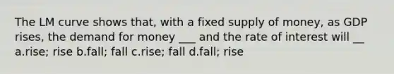 The LM curve shows that, with a fixed supply of money, as GDP rises, the demand for money ___ and the rate of interest will __ a.rise; rise b.fall; fall c.rise; fall d.fall; rise