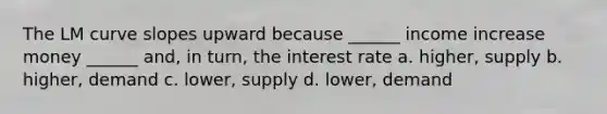 The LM curve slopes upward because ______ income increase money ______ and, in turn, the interest rate a. higher, supply b. higher, demand c. lower, supply d. lower, demand