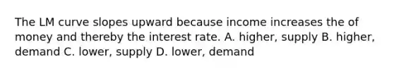 The LM curve slopes upward because income increases the of money and thereby the interest rate. A. higher, supply B. higher, demand C. lower, supply D. lower, demand