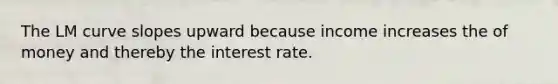 The LM curve slopes upward because income increases the of money and thereby the interest rate.