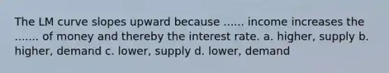 The LM curve slopes upward because ...... income increases the ....... of money and thereby the interest rate. a. higher, supply b. higher, demand c. lower, supply d. lower, demand