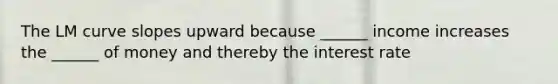 The LM curve slopes upward because ______ income increases the ______ of money and thereby the interest rate