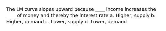 The LM curve slopes upward because ____ income increases the ____ of money and thereby the interest rate a. Higher, supply b. Higher, demand c. Lower, supply d. Lower, demand