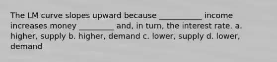 The LM curve slopes upward because ___________ income increases money _________ and, in turn, the interest rate. a. higher, supply b. higher, demand c. lower, supply d. lower, demand