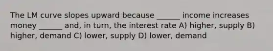 The LM curve slopes upward because ______ income increases money ______ and, in turn, the interest rate A) higher, supply B) higher, demand C) lower, supply D) lower, demand