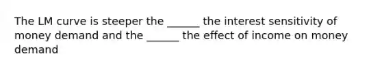 The LM curve is steeper the ______ the interest sensitivity of money demand and the ______ the effect of income on money demand