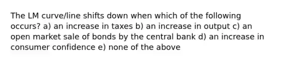 The LM curve/line shifts down when which of the following occurs? a) an increase in taxes b) an increase in output c) an open market sale of bonds by the central bank d) an increase in consumer confidence e) none of the above