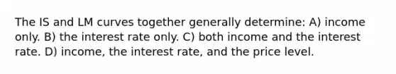 The IS and LM curves together generally determine: A) income only. B) the interest rate only. C) both income and the interest rate. D) income, the interest rate, and the price level.