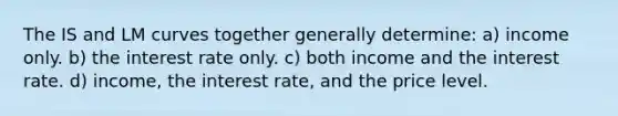 The IS and LM curves together generally determine: a) income only. b) the interest rate only. c) both income and the interest rate. d) income, the interest rate, and the price level.