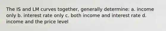 The IS and LM curves together, generally determine: a. income only b. interest rate only c. both income and interest rate d. income and the price level