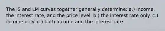 The IS and LM curves together generally determine: a.) income, the interest rate, and the price level. b.) the interest rate only. c.) income only. d.) both income and the interest rate.