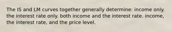 The IS and LM curves together generally determine: income only. the interest rate only. both income and the interest rate. income, the interest rate, and the price level.