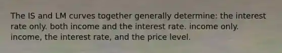 The IS and LM curves together generally determine: the interest rate only. both income and the interest rate. income only. income, the interest rate, and the price level.