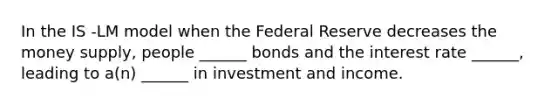 In the IS -LM model when the Federal Reserve decreases the money supply, people ______ bonds and the interest rate ______, leading to a(n) ______ in investment and income.