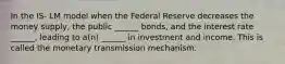 In the IS- LM model when the Federal Reserve decreases the money supply, the public ______ bonds, and the interest rate ______, leading to a(n) ______ in investment and income. This is called the monetary transmission mechanism.