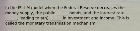 In the IS- LM model when the Federal Reserve decreases the money supply, the public ______ bonds, and the interest rate ______, leading to a(n) ______ in investment and income. This is called the monetary transmission mechanism.