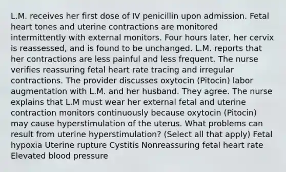 L.M. receives her first dose of IV penicillin upon admission. Fetal heart tones and uterine contractions are monitored intermittently with external monitors. Four hours later, her cervix is reassessed, and is found to be unchanged. L.M. reports that her contractions are less painful and less frequent. The nurse verifies reassuring fetal heart rate tracing and irregular contractions. The provider discusses oxytocin (Pitocin) labor augmentation with L.M. and her husband. They agree. The nurse explains that L.M must wear her external fetal and uterine contraction monitors continuously because oxytocin (Pitocin) may cause hyperstimulation of the uterus. What problems can result from uterine hyperstimulation? (Select all that apply) Fetal hypoxia Uterine rupture Cystitis Nonreassuring fetal heart rate Elevated blood pressure