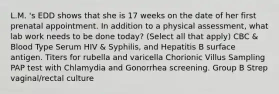 L.M. 's EDD shows that she is 17 weeks on the date of her first prenatal appointment. In addition to a physical assessment, what lab work needs to be done today? (Select all that apply) CBC & Blood Type Serum HIV & Syphilis, and Hepatitis B surface antigen. Titers for rubella and varicella Chorionic Villus Sampling PAP test with Chlamydia and Gonorrhea screening. Group B Strep vaginal/rectal culture