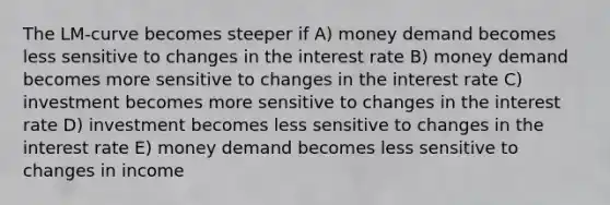 The LM‐curve becomes steeper if A) money demand becomes less sensitive to changes in the interest rate B) money demand becomes more sensitive to changes in the interest rate C) investment becomes more sensitive to changes in the interest rate D) investment becomes less sensitive to changes in the interest rate E) money demand becomes less sensitive to changes in income