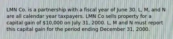 LMN Co. is a partnership with a fiscal year of June 30. L, M, and N are all calendar year taxpayers. LMN Co sells property for a capital gain of 10,000 on July 31, 2000. L, M and N must report this capital gain for the period ending December 31, 2000.