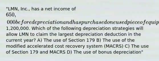 "LMN, Inc., has a net income of 650,000 before depreciation and has purchased one used piece of equipment during the year for1,200,000. Which of the following depreciation strategies will allow LMN to claim the largest depreciation deduction in the current year? A) The use of Section 179 B) The use of the modified accelerated cost recovery system (MACRS) C) The use of Section 179 and MACRS D) The use of bonus depreciation"