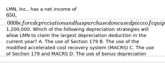 LMN, Inc., has a net income of 650,000 before depreciation and has purchased one used piece of equipment during the year for1,200,000. Which of the following depreciation strategies will allow LMN to claim the largest depreciation deduction in the current year? A. The use of Section 179 B. The use of the modified accelerated cost recovery system (MACRS) C. The use of Section 179 and MACRS D. The use of bonus depreciation