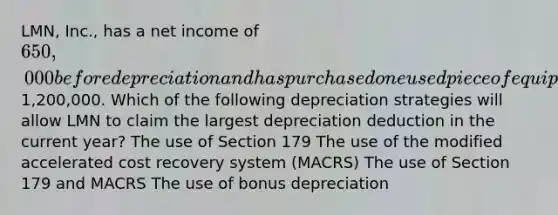 LMN, Inc., has a net income of 650,000 before depreciation and has purchased one used piece of equipment during the year for1,200,000. Which of the following depreciation strategies will allow LMN to claim the largest depreciation deduction in the current year? The use of Section 179 The use of the modified accelerated cost recovery system (MACRS) The use of Section 179 and MACRS The use of bonus depreciation