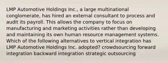 LMP Automotive Holdings Inc., a large multinational conglomerate, has hired an external consultant to process and audit its payroll. This allows the company to focus on manufacturing and marketing activities rather than developing and maintaining its own human resource management systems. Which of the following alternatives to vertical integration has LMP Automotive Holdings Inc. adopted? crowdsourcing forward integration backward integration strategic outsourcing