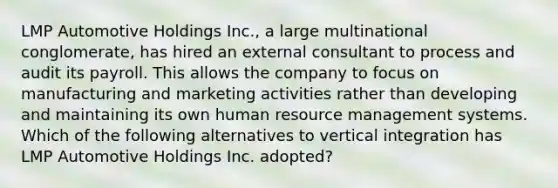 LMP Automotive Holdings Inc., a large multinational conglomerate, has hired an external consultant to process and audit its payroll. This allows the company to focus on manufacturing and marketing activities rather than developing and maintaining its own human resource management systems. Which of the following alternatives to vertical integration has LMP Automotive Holdings Inc. adopted?