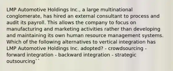 LMP Automotive Holdings Inc., a large multinational conglomerate, has hired an external consultant to process and audit its payroll. This allows the company to focus on manufacturing and marketing activities rather than developing and maintaining its own human resource management systems. Which of the following alternatives to vertical integration has LMP Automotive Holdings Inc. adopted? - crowdsourcing - forward integration - backward integration - strategic outsourcing``