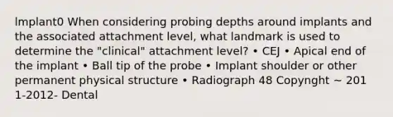 lmplant0 When considering probing depths around implants and the associated attachment level, what landmark is used to determine the "clinical" attachment level? • CEJ • Apical end of the implant • Ball tip of the probe • Implant shoulder or other permanent physical structure • Radiograph 48 Copynght ~ 201 1-2012- Dental